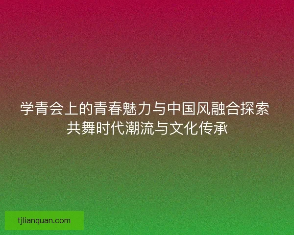 学青会上的青春魅力与中国风融合探索 共舞时代潮流与文化传承